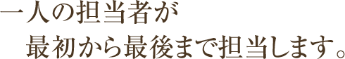 一人の担当者が最初から最後まで担当します。